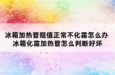 冰箱加热管阻值正常不化霜怎么办 冰箱化霜加热管怎么判断好坏